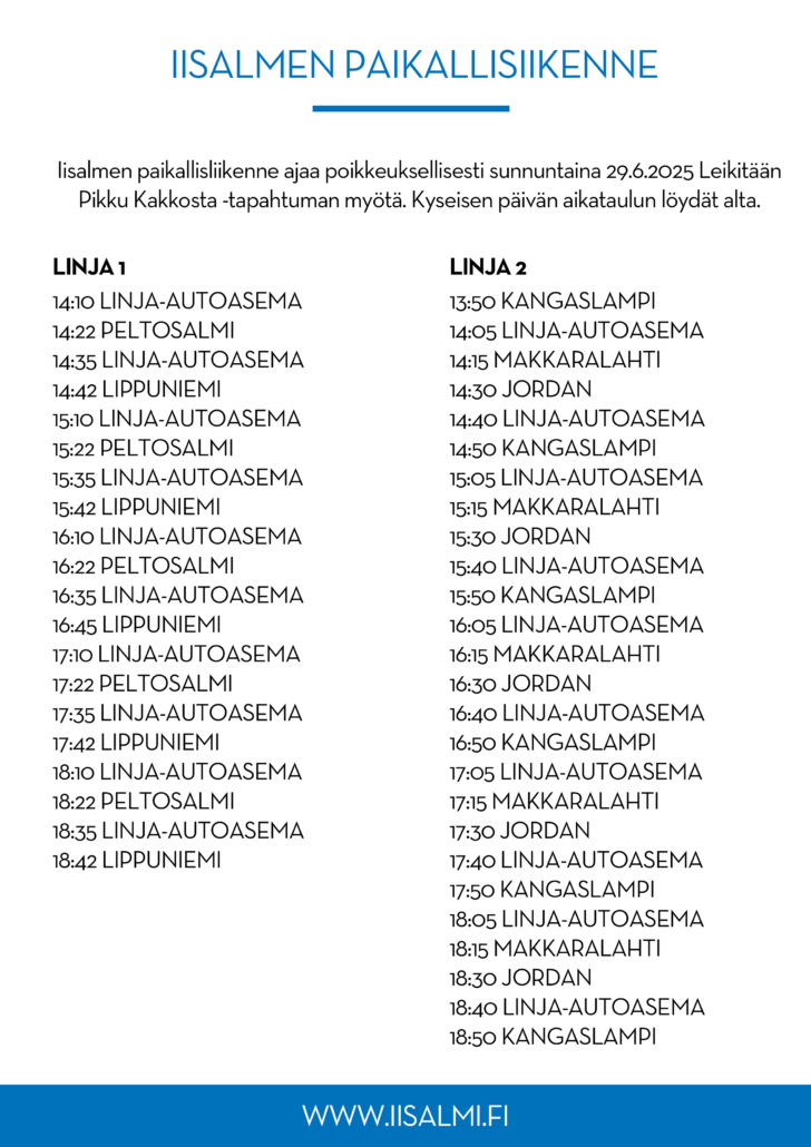 Bussiaikataulu sunnuntaina 29.6. kesäkuuta. Linjan 1 aikataulu:
14:10 Linja-autoasema
14:22 Peltosalmi
14:35 Linja-autoasema
14:42 Lippuniemi
15:10 Linja-autoasema
15:22 Peltosalmi
15:35 Linja-autoasema
15:42 Lippuniemi
16:10 Linja-autoasema
16:22 Peltosalmi
16:35 Linja-autoasema
16:45 Lippuniemi
17:10 Linja-autoasema
17:22 Peltosalmi
17:35 Linja-autoasema
17:42 Lippuniemi
18:10 Linja-autoasema
18:22 Peltosalmi
18:35 Linja-autoasema
18:42 Lippuniemi

Linjan 2 aikataulu:
13:50 Kangaslampi
14:05 Linja-autoasema
14:15 Makkaralahti
14:30 Jordan
14:40 Linja-autoasema
14:50 Kangaslampi
15:05 Linja-autoasema
15:15 Makkaralahti
15:30 Jordan
15:40 Linja-autoasema
15:50 Kangaslampi
16:05 Linja-autoasema
16:15 Makkaralahti
16:30 Jordan
16:40 Linja-autoasema
16:50 Kangaslampi
17:05 Linja-autoasema
17:15 Makkaralahti
17:30 Jordan
17:40 Linja-autoasema
17:50 Kangaslampi
18:05 Linja-autoasema
18:15 Makkaralahti
18:30 Jordan
18:40 Linja-autoasema
18:50 Kangaslampi
